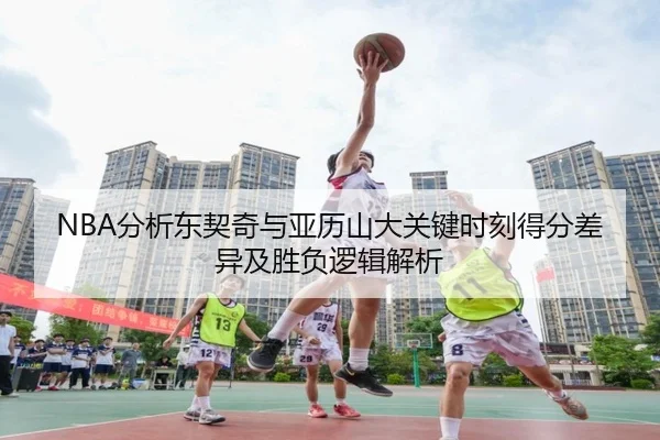NBA分析东契奇与亚历山大关键时刻得分差异及胜负逻辑解析